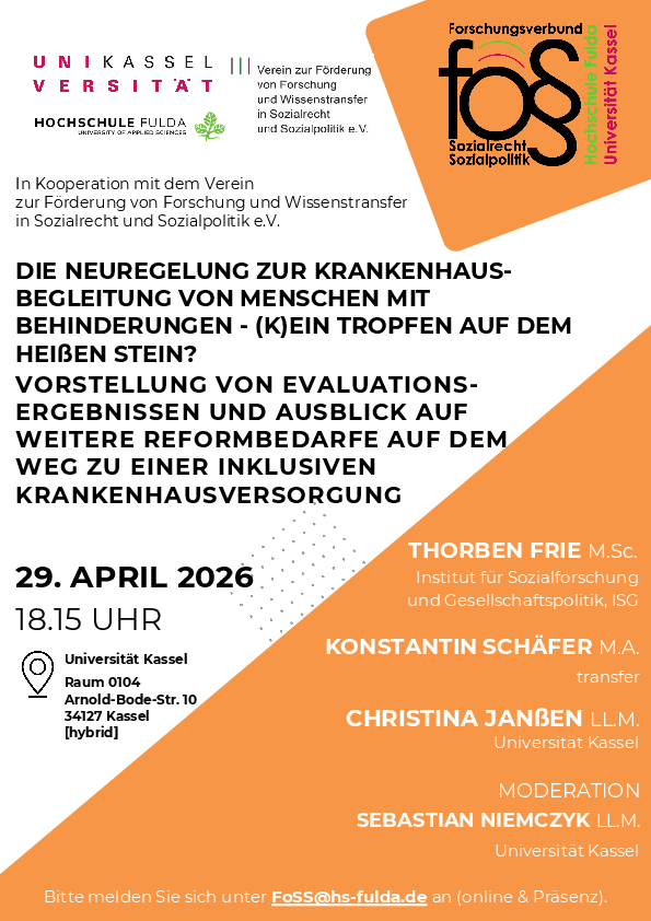 Liebe Beteiligte und Interessierte des Forschungsverbundes für Sozialrecht und Sozialpolitik (FoSS),   wir möchten Sie an den ersten Vortrag im Sommersemester erinnern, der am 29.04.2026 um 18:15 Uhr in Kooperation mit dem Verein zur Förderung von Forschung und Wissenstransfer in Sozialrecht und Sozialpolitik e.V. an der Universität Kassel (Arnold-Bode-Straße 10, Raum 0104) stattfinden wird.  Die Neuregelungen zur Krankenhausbegleitung von Menschen mit Behinderungen – (K)ein Tropfen auf dem heißen Stein? Vorstellung von Evaluationsergebnissen und Ausblick auf weitere Reformbedarfe auf dem Weg zu einer inklusiven Krankenhausversorgung In dem Vortrag stellen Thorben Frie, M.Sc. (Institut für Sozialforschung und Gesellschaftspolitik GmbH, Köln), Konstantin Schäfer, M.A. (transfer – Unternehmen für soziale Innovation, Wittlich) und Christina Janßen, LL.M. (Universität Kassel) die Ergebnisse der vom Bundesministerium für Arbeit und Soziales (BMAS) und vom Bundesministerium für Gesundheit (BMG) gemäß § 113 Abs. 7 SGB IX beauftragten Evaluation der 2021 eingeführten Regelungen zur Krankenhausbegleitung von Menschen mit Behinderungen (§ 44b SGB V und § 113 Abs. 6 SGB IX) vor.